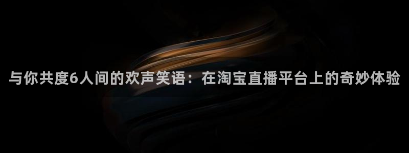 360体育直播足球直播nba直播：与你共度6人间的欢声笑语：在淘宝直播平台上的奇妙体验
